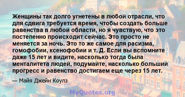 Женщины так долго угнетены в любой отрасли, что для сдвига требуется время, чтобы создать больше равенства в любой области, но я чувствую, что это постепенно происходит сейчас. Это просто не меняется за ночь. Это то же