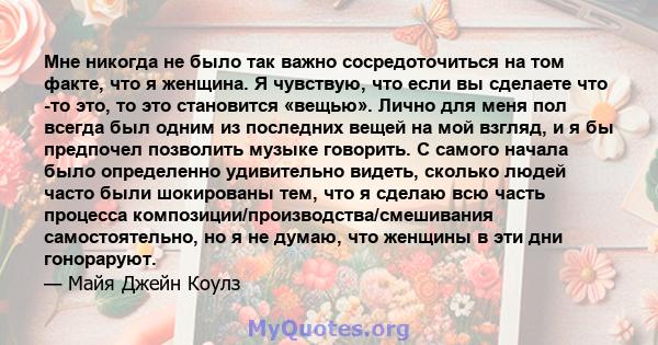 Мне никогда не было так важно сосредоточиться на том факте, что я женщина. Я чувствую, что если вы сделаете что -то это, то это становится «вещью». Лично для меня пол всегда был одним из последних вещей на мой взгляд, и 