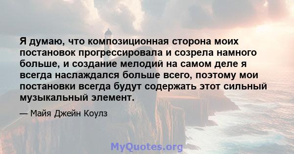 Я думаю, что композиционная сторона моих постановок прогрессировала и созрела намного больше, и создание мелодий на самом деле я всегда наслаждался больше всего, поэтому мои постановки всегда будут содержать этот