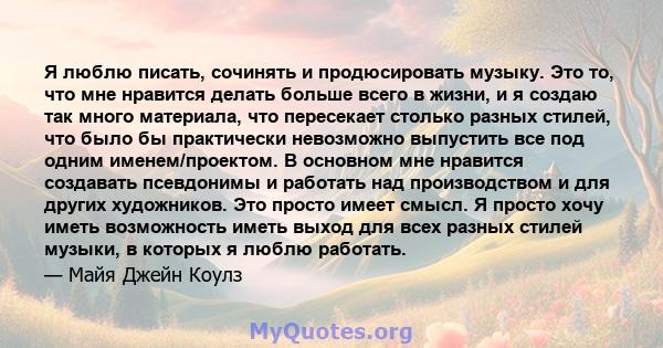 Я люблю писать, сочинять и продюсировать музыку. Это то, что мне нравится делать больше всего в жизни, и я создаю так много материала, что пересекает столько разных стилей, что было бы практически невозможно выпустить