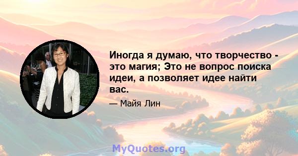 Иногда я думаю, что творчество - это магия; Это не вопрос поиска идеи, а позволяет идее найти вас.