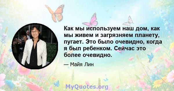 Как мы используем наш дом, как мы живем и загрязняем планету, пугает. Это было очевидно, когда я был ребенком. Сейчас это более очевидно.