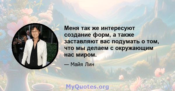 Меня так же интересуют создание форм, а также заставляют вас подумать о том, что мы делаем с окружающим нас миром.