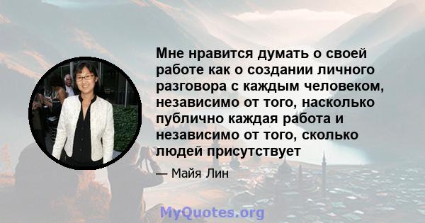 Мне нравится думать о своей работе как о создании личного разговора с каждым человеком, независимо от того, насколько публично каждая работа и независимо от того, сколько людей присутствует