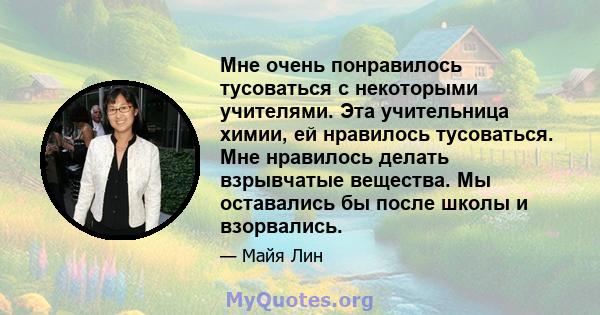 Мне очень понравилось тусоваться с некоторыми учителями. Эта учительница химии, ей нравилось тусоваться. Мне нравилось делать взрывчатые вещества. Мы оставались бы после школы и взорвались.