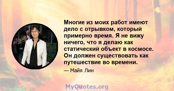 Многие из моих работ имеют дело с отрывком, который примерно время. Я не вижу ничего, что я делаю как статический объект в космосе. Он должен существовать как путешествие во времени.