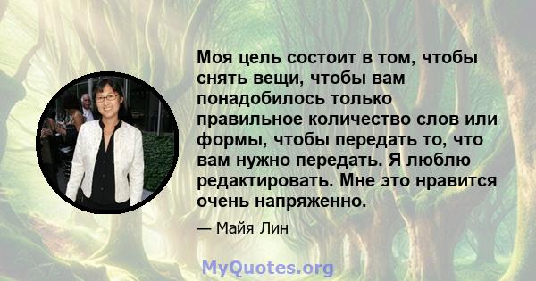 Моя цель состоит в том, чтобы снять вещи, чтобы вам понадобилось только правильное количество слов или формы, чтобы передать то, что вам нужно передать. Я люблю редактировать. Мне это нравится очень напряженно.