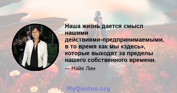 Наша жизнь дается смысл нашими действиями-предпринимаемыми, в то время как мы «здесь», которые выходят за пределы нашего собственного времени.