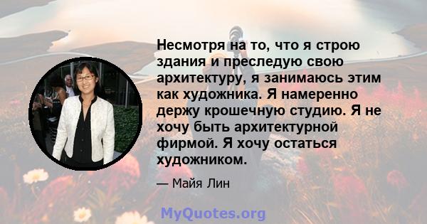 Несмотря на то, что я строю здания и преследую свою архитектуру, я занимаюсь этим как художника. Я намеренно держу крошечную студию. Я не хочу быть архитектурной фирмой. Я хочу остаться художником.