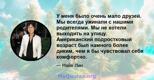 У меня было очень мало друзей. Мы всегда ужинали с нашими родителями. Мы не хотели выходить на улицу. Американский подростковый возраст был намного более диким, чем я бы чувствовал себя комфортно.