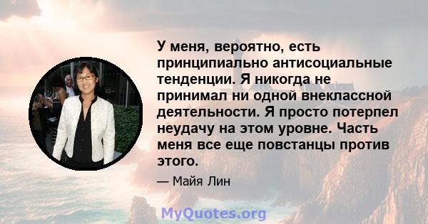 У меня, вероятно, есть принципиально антисоциальные тенденции. Я никогда не принимал ни одной внеклассной деятельности. Я просто потерпел неудачу на этом уровне. Часть меня все еще повстанцы против этого.