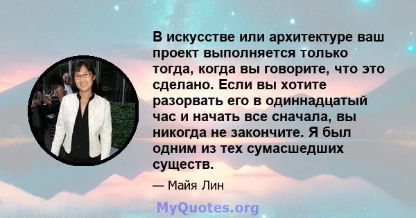 В искусстве или архитектуре ваш проект выполняется только тогда, когда вы говорите, что это сделано. Если вы хотите разорвать его в одиннадцатый час и начать все сначала, вы никогда не закончите. Я был одним из тех