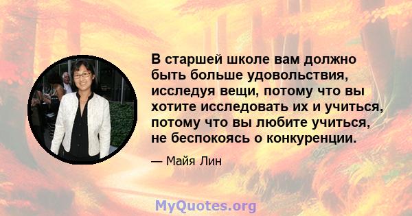 В старшей школе вам должно быть больше удовольствия, исследуя вещи, потому что вы хотите исследовать их и учиться, потому что вы любите учиться, не беспокоясь о конкуренции.