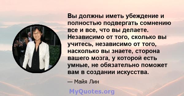 Вы должны иметь убеждение и полностью подвергать сомнению все и все, что вы делаете. Независимо от того, сколько вы учитесь, независимо от того, насколько вы знаете, сторона вашего мозга, у которой есть умные, не