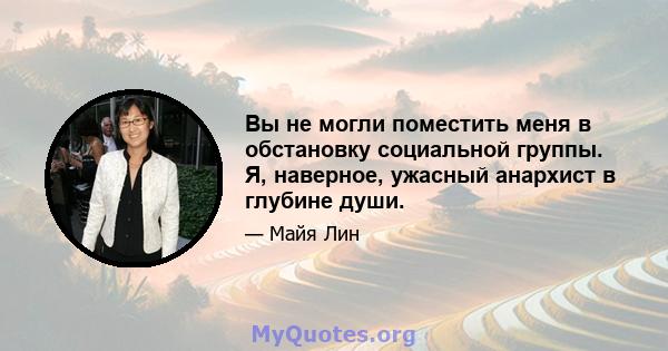 Вы не могли поместить меня в обстановку социальной группы. Я, наверное, ужасный анархист в глубине души.