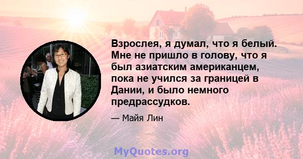 Взрослея, я думал, что я белый. Мне не пришло в голову, что я был азиатским американцем, пока не учился за границей в Дании, и было немного предрассудков.