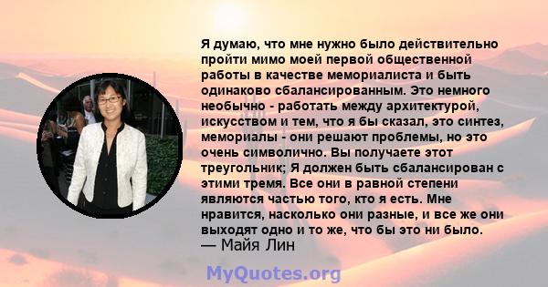 Я думаю, что мне нужно было действительно пройти мимо моей первой общественной работы в качестве мемориалиста и быть одинаково сбалансированным. Это немного необычно - работать между архитектурой, искусством и тем, что