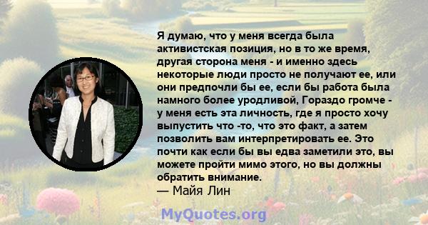 Я думаю, что у меня всегда была активистская позиция, но в то же время, другая сторона меня - и именно здесь некоторые люди просто не получают ее, или они предпочли бы ее, если бы работа была намного более уродливой,