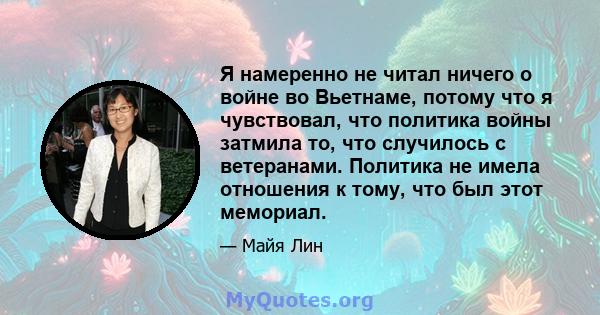 Я намеренно не читал ничего о войне во Вьетнаме, потому что я чувствовал, что политика войны затмила то, что случилось с ветеранами. Политика не имела отношения к тому, что был этот мемориал.