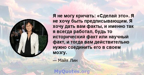 Я не могу кричать: «Сделай это». Я не хочу быть предписывающим. Я хочу дать вам факты, и именно так я всегда работал, будь то исторический факт или научный факт, и тогда вам действительно нужно соединить его в своем