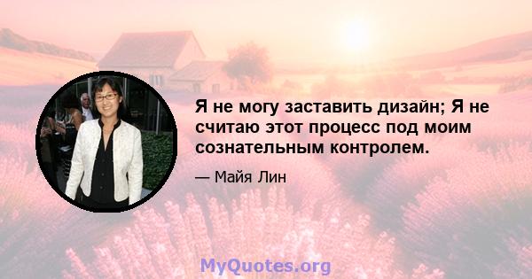 Я не могу заставить дизайн; Я не считаю этот процесс под моим сознательным контролем.