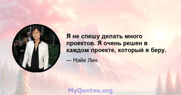 Я не спешу делать много проектов. Я очень решен в каждом проекте, который я беру.