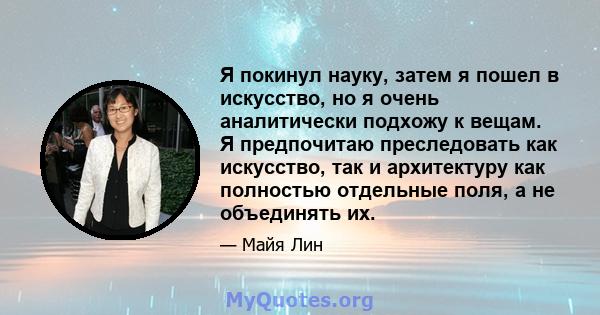 Я покинул науку, затем я пошел в искусство, но я очень аналитически подхожу к вещам. Я предпочитаю преследовать как искусство, так и архитектуру как полностью отдельные поля, а не объединять их.