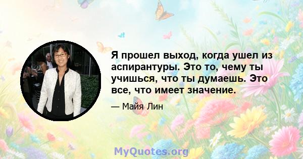 Я прошел выход, когда ушел из аспирантуры. Это то, чему ты учишься, что ты думаешь. Это все, что имеет значение.