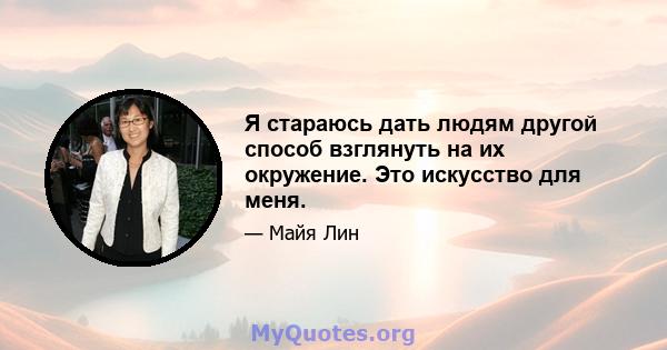 Я стараюсь дать людям другой способ взглянуть на их окружение. Это искусство для меня.