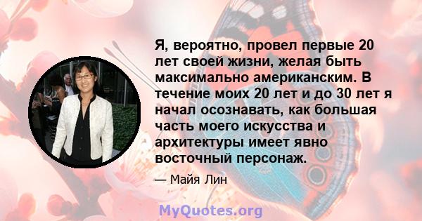 Я, вероятно, провел первые 20 лет своей жизни, желая быть максимально американским. В течение моих 20 лет и до 30 лет я начал осознавать, как большая часть моего искусства и архитектуры имеет явно восточный персонаж.