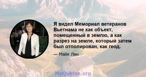 Я видел Мемориал ветеранов Вьетнама не как объект, помещенный в землю, а как разрез на земле, который затем был отполирован, как геод.