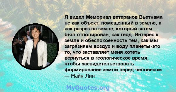 Я видел Мемориал ветеранов Вьетнама не как объект, помещенный в землю, а как разрез на земле, который затем был отполирован, как геод. Интерес к земле и обеспокоенность тем, как мы загрязняем воздух и воду планеты-это