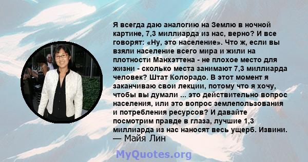 Я всегда даю аналогию на Землю в ночной картине, 7,3 миллиарда из нас, верно? И все говорят: «Ну, это население». Что ж, если вы взяли население всего мира и жили на плотности Манхэттена - не плохое место для жизни -