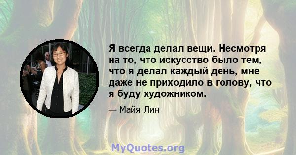 Я всегда делал вещи. Несмотря на то, что искусство было тем, что я делал каждый день, мне даже не приходило в голову, что я буду художником.