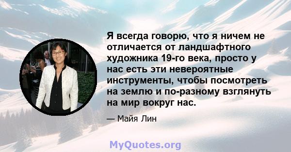 Я всегда говорю, что я ничем не отличается от ландшафтного художника 19-го века, просто у нас есть эти невероятные инструменты, чтобы посмотреть на землю и по-разному взглянуть на мир вокруг нас.