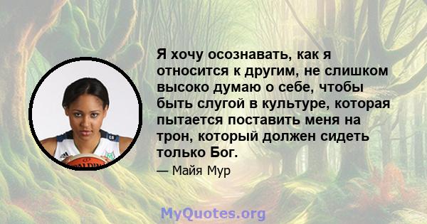 Я хочу осознавать, как я относится к другим, не слишком высоко думаю о себе, чтобы быть слугой в культуре, которая пытается поставить меня на трон, который должен сидеть только Бог.