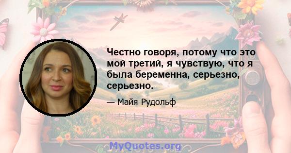 Честно говоря, потому что это мой третий, я чувствую, что я была беременна, серьезно, серьезно.