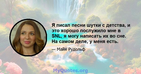 Я писал песни шутки с детства, и это хорошо послужило мне в SNL, я могу написать их во сне. На самом деле, у меня есть.