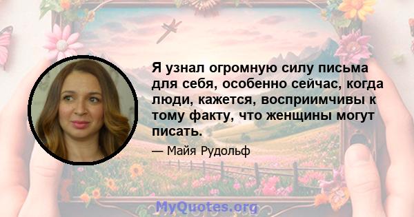 Я узнал огромную силу письма для себя, особенно сейчас, когда люди, кажется, восприимчивы к тому факту, что женщины могут писать.