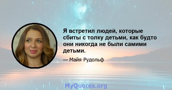 Я встретил людей, которые сбиты с толку детьми, как будто они никогда не были самими детьми.