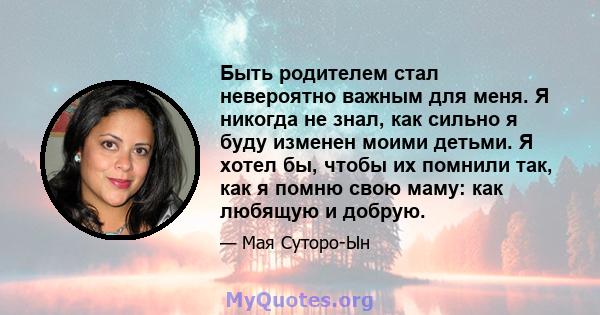 Быть родителем стал невероятно важным для меня. Я никогда не знал, как сильно я буду изменен моими детьми. Я хотел бы, чтобы их помнили так, как я помню свою маму: как любящую и добрую.