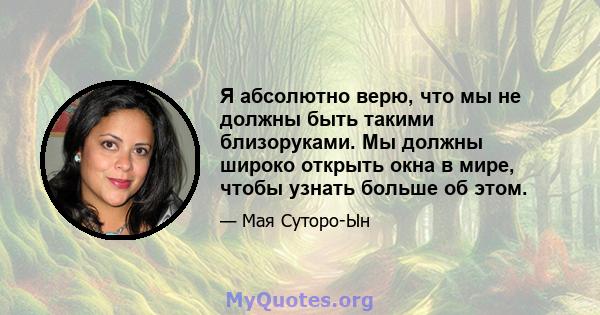 Я абсолютно верю, что мы не должны быть такими близоруками. Мы должны широко открыть окна в мире, чтобы узнать больше об этом.