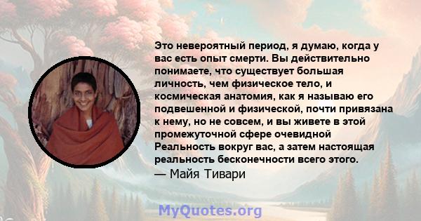 Это невероятный период, я думаю, когда у вас есть опыт смерти. Вы действительно понимаете, что существует большая личность, чем физическое тело, и космическая анатомия, как я называю его подвешенной и физической, почти