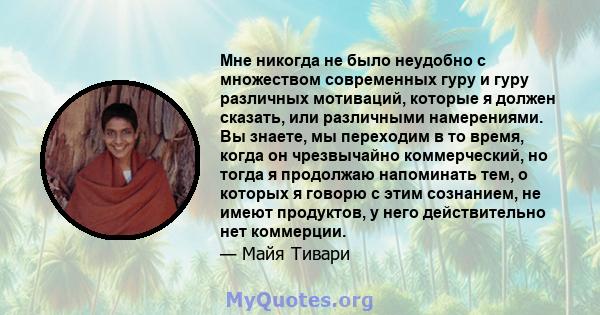 Мне никогда не было неудобно с множеством современных гуру и гуру различных мотиваций, которые я должен сказать, или различными намерениями. Вы знаете, мы переходим в то время, когда он чрезвычайно коммерческий, но