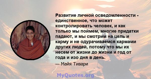 Развитие личной осведомленности - единственное, что может контролировать человек, и как только мы поймем, многие придатки падают, и мы смотрим на цель и карму и не одурачиваемся кармами других людей, потому что мы их