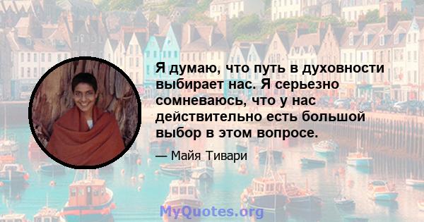 Я думаю, что путь в духовности выбирает нас. Я серьезно сомневаюсь, что у нас действительно есть большой выбор в этом вопросе.