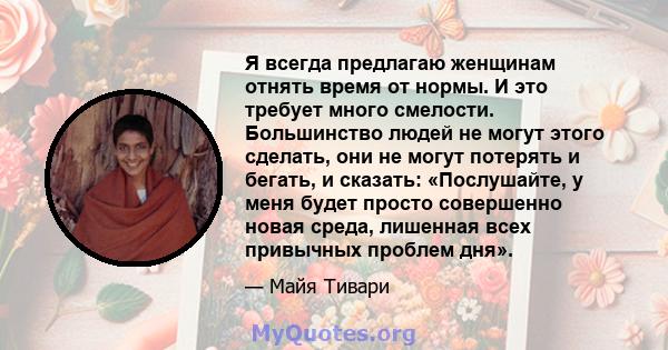 Я всегда предлагаю женщинам отнять время от нормы. И это требует много смелости. Большинство людей не могут этого сделать, они не могут потерять и бегать, и сказать: «Послушайте, у меня будет просто совершенно новая