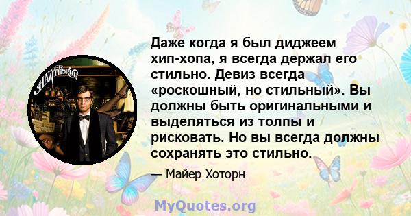 Даже когда я был диджеем хип-хопа, я всегда держал его стильно. Девиз всегда «роскошный, но стильный». Вы должны быть оригинальными и выделяться из толпы и рисковать. Но вы всегда должны сохранять это стильно.