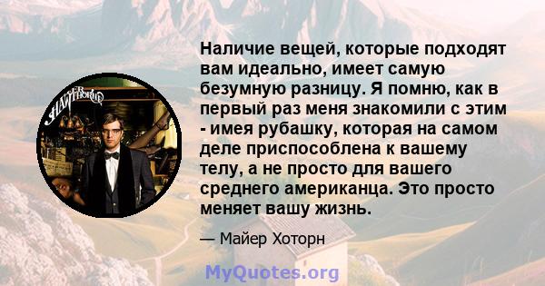 Наличие вещей, которые подходят вам идеально, имеет самую безумную разницу. Я помню, как в первый раз меня знакомили с этим - имея рубашку, которая на самом деле приспособлена к вашему телу, а не просто для вашего