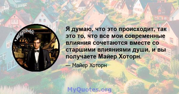 Я думаю, что это происходит, так это то, что все мои современные влияния сочетаются вместе со старшими влияниями души, и вы получаете Майер Хоторн.